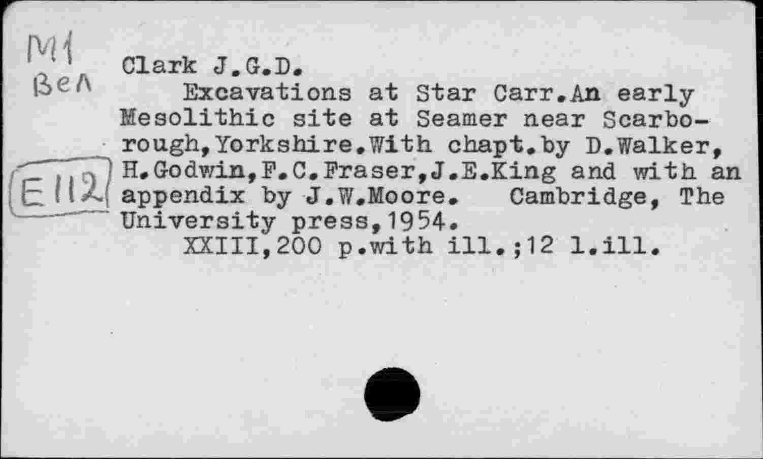 ﻿Clark J.G.D.
■-> л Excavations at Star Carr.An early Mesolithic site at Seamer near Scarborough, Yorkshire, With chapt.by D.Walker, ÇTT? Û H, Godwin, F. C.Fraser, J.E.King and with an E H. A appendix by J.W.Moore.	Cambridge, The
---University press,1954.
XXIII,200 p.with ill.;12 l.ill.